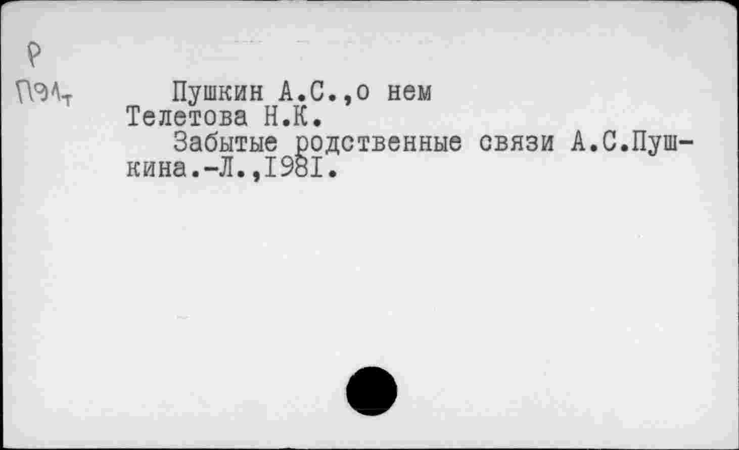 ﻿ПЭА-г Пушкин А.С.,о нем
Телешова Н.К.
Забытые родственные связи А.С.Пушкина.-Л. ,1981.